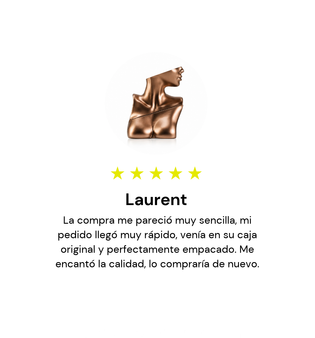 Laurent, 5 estrellas: La compra me pareció muy sencilla, mi pedido llegó muy rápido, venía en su caja original y perfectamente empacado. Me encantó la calidad, lo compraría de nuevo.
